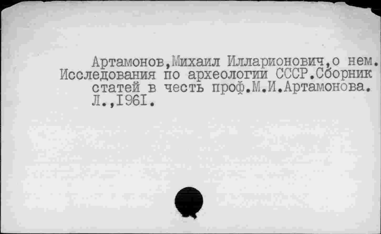 ﻿Артамонов,Михаил Илларионович,о нем.
Исследования по археологии СССР.Сборник статей в честь проф.М.И.Артамонова. Л.,1961.